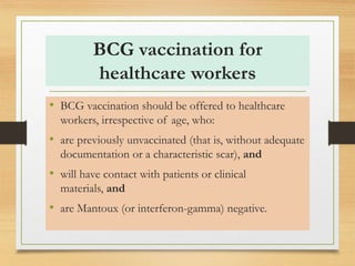 BCG vaccination for 
healthcare workers 
• BCG vaccination should be offered to healthcare 
workers, irrespective of age, who: 
• are previously unvaccinated (that is, without adequate 
documentation or a characteristic scar), and 
• will have contact with patients or clinical 
materials, and 
• are Mantoux (or interferon-gamma) negative. 
 