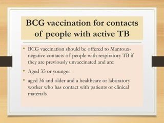 BCG vaccination for contacts 
of people with active TB 
• BCG vaccination should be offered to Mantoux-negative 
contacts of people with respiratory TB if 
they are previously unvaccinated and are: 
• Aged 35 or younger 
• aged 36 and older and a healthcare or laboratory 
worker who has contact with patients or clinical 
materials 
 
