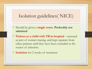 Isolation guidelines( NICE) 
• Should be given a single room. Preferably not 
admitted 
• Visitors to a child with TB in hospital - screened 
as part of contact tracing, and kept separate from 
other patients until they have been excluded as the 
source of infection 
• Isolation for 2 weeks of treatment 
 