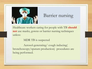 Barrier nursing 
Healthcare workers caring for people with TB should 
not use masks, gowns or barrier nursing techniques 
unless: 
MDR TB is suspected 
Aerosol-generating/ cough inducing( 
bronchoscopy/sputum production) procedures are 
being performed. 
 