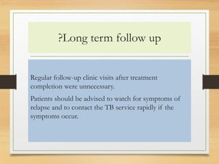 ?Long term follow up 
Regular follow-up clinic visits after treatment 
completion were unnecessary. 
Patients should be advised to watch for symptoms of 
relapse and to contact the TB service rapidly if the 
symptoms occur. 
 