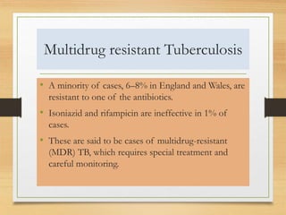 Multidrug resistant Tuberculosis 
• A minority of cases, 6–8% in England and Wales, are 
resistant to one of the antibiotics. 
• Isoniazid and rifampicin are ineffective in 1% of 
cases. 
• These are said to be cases of multidrug-resistant 
(MDR) TB, which requires special treatment and 
careful monitoring. 
 