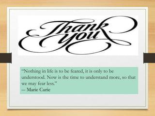 “Nothing in life is to be feared, it is only to be 
understood. Now is the time to understand more, so that 
we may fear less.” 
― Marie Curie 
