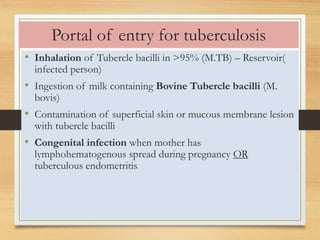 Portal of entry for tuberculosis 
• Inhalation of Tubercle bacilli in >95% (M.TB) – Reservoir( 
infected person) 
• Ingestion of milk containing Bovine Tubercle bacilli (M. 
bovis) 
• Contamination of superficial skin or mucous membrane lesion 
with tubercle bacilli 
• Congenital infection when mother has 
lymphohematogenous spread during pregnancy OR 
tuberculous endometritis 
 