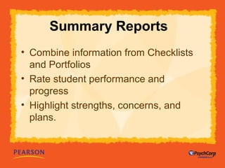 Summary Reports 
• Combine information from Checklists 
and Portfolios 
• Rate student performance and 
progress 
• Highlight strengths, concerns, and 
plans. 
 