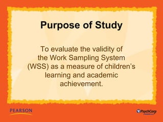 Purpose of Study 
To evaluate the validity of 
the Work Sampling System 
(WSS) as a measure of children’s 
learning and academic 
achievement. 
 