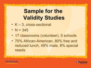 Sample for the 
Validity Studies 
• K – 3, cross-sectional 
• N = 345 
• 17 classrooms (volunteer), 5 schools 
• 70% African-American, 80% free and 
reduced lunch, 49% male, 8% special 
needs 
 