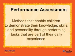 Performance Assessment 
Methods that enable children 
to demonstrate their knowledge, skills, 
and personality through performing 
tasks that are part of their daily 
experience. 
 