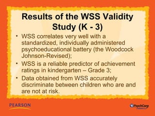 Results of the WSS Validity 
Study (K - 3) 
• WSS correlates very well with a 
standardized, individually administered 
psychoeducational battery (the Woodcock 
Johnson-Revised); 
• WSS is a reliable predictor of achievement 
ratings in kindergarten – Grade 3; 
• Data obtained from WSS accurately 
discriminate between children who are and 
are not at risk. 
 