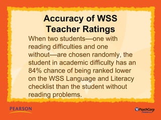Accuracy of WSS 
Teacher Ratings 
When two students––one with 
reading difficulties and one 
without––are chosen randomly, the 
student in academic difficulty has an 
84% chance of being ranked lower 
on the WSS Language and Literacy 
checklist than the student without 
reading problems. 
 