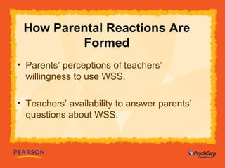 How Parental Reactions Are 
Formed 
• Parents’ perceptions of teachers’ 
willingness to use WSS. 
• Teachers’ availability to answer parents’ 
questions about WSS. 
 