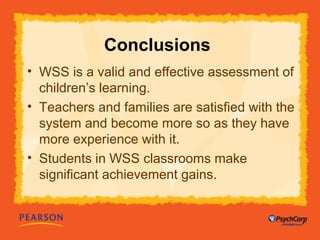 Conclusions 
• WSS is a valid and effective assessment of 
children’s learning. 
• Teachers and families are satisfied with the 
system and become more so as they have 
more experience with it. 
• Students in WSS classrooms make 
significant achievement gains. 
 