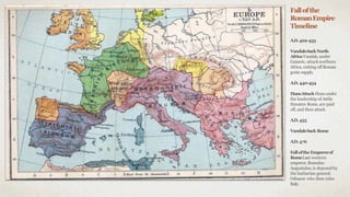 Fallofthe
RomanEmpire
Timeline
A.D.429-435
VandalsSackNorth
AfricaVandals,under
Gaiseric, attacknorthern
Africa, cutting off Roman
grain supply.
A.D.440-454
HunsAttackHunsunder
the leadership of Attila
threaten Rome,are paid
off,and then attack.
A.D.455
VandalsSack Rome
A.D.476
FalloftheEmperorof
RomeLast western
emperor,Romulus
Augustulus,is deposedby
the barbarian general
Odoacer who then rules
Italy.
 