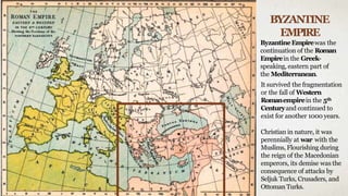 BYZANTINE
EMPIRE
ByzantineEmpirewas the
continuation of the Roman
Empirein the Greek-
speaking, eastern part of
the Mediterranean.
It survived the fragmentation
or the fall of Western
Romanempirein the 5th
Centuryand continued to
exist for another 1000 years.
Christian in nature, it was
perennially at war with the
Muslims, Flourishing during
the reign of the Macedonian
emperors, its demise was the
consequence of attacks by
Seljuk Turks, Crusaders, and
Ottoman Turks.
 