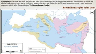 Byzantiumwas the name of a small, but important town which connects the Sea of Marmara and separates the continents of Europe and
Asia. InGreek times the town was at the frontier between the Greek and the Persian world. Later Byzantium became a town of growing
importance with it being the capital city of the EasternRoman Empire.
ByzantiumEmpireat its peak
 