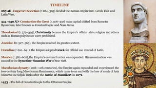 TIMELINE
285 AD–EmperorDiocletian(r.284–305) divided the Roman empire into Greek East and
Latin West.
324 –330AD- ConstantinetheGreat(r.306–337) main capital shifted from Rome to
Byzantium, later known as Constantinople and NovaRoma.
TheodosiusI(r.379–395), Christianitybecame the Empire's official state religion and others
such as Roman polytheism were prohibited.
JustinianI(r.527–565), the Empire reached its greatest extent.
Heraclius(r.610–641), the Empire adopted Greek for official use instead of Latin.
Maurice(r.582–602),the Empire's eastern frontier was expanded. Hisassassination was
caused in the Byzantine–SasanianWar of 602–628.
Macedonian dynasty (10th–11th centuries), the Empire again expanded and experienced the
two-century long Macedonian Renaissance, which came to an end with the loss of much of Asia
Minor to the Seljuk Turks after the Battle of Manzikert in 1071.
1453 –The fall of Constantinople to the OttomanEmpire.
 