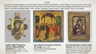 IconwiththePresentationofChristin
theTemple, 1400–1500
Wood, painted, with gold ground;
17 1/2 x 16 5/8 in.
Double–SidedPendantIcon
withtheVirginandChrist
Pantokrator,ca. 1080–1120
Cloisonné enamel, gold; 1 5/16x
15/16 x 1/16 in.
PortableMosaicIconwiththeVirgin
Eleousa,early 14th century Miniature
mosaic set in wax on wood panel with
gold, multicolored stones, and gilded
copper tesserae; 4 3/8 x 3 3/8in.
ICONS
Icons (from the Greek eikones) are sacred images representing the saints, Christ, and the Virgin, as well as narrative scenes such
as Christ's Crucifixion. While today the term is most closely associated with wooden panel painting, in Byzantium icons could be
crafted in all media, including marble, ivory, ceramic, gemstone, precious metal, enamel, textile, fresco, and mosaic.
 