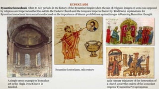 ICONOCLASM
ByzantineIconoclasm refers to two periods in the history of the Byzantine Empire when the use of religious images or icons was opposed
by religious and imperial authorities within the Eastern Church and the temporal imperial hierarchy. Traditional explanations for
Byzantine iconoclasm have sometimes focused on the importance of Islamic prohibitions against images influencing Byzantine thought.
Asimple cross: example of iconoclast
art in the Hagia Irene Church in
Istanbul.
14th century miniature of the destruction of
a church under the orders of the iconoclast
emperor Constantine VCopronymus
Byzantine Iconoclasm, 9th century
 