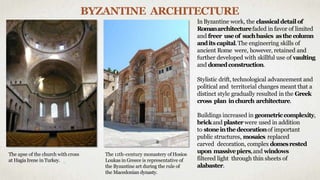BYZANTINE ARCHITECTURE
InByzantine work, the classicaldetail of
Romanarchitecturefaded in favor of limited
and freer useof suchbasics asthecolumn
andits capital.The engineering skills of
ancient Rome were, however, retained and
further developed with skillful use of vaulting
and domedconstruction.
Stylistic drift, technological advancement and
political and territorial changes meant that a
distinct style gradually resulted in the Greek
cross plan inchurch architecture.
Buildings increased in geometriccomplexity,
brick and plaster were used in addition
to stoneinthedecorationof important
public structures, mosaics replaced
carved decoration, complex domesrested
upon massivepiers,and windows
filtered light through thin sheets of
alabaster.
The 11th-century monastery ofHosios
Loukas in Greece is representative of
the Byzantine art during the rule of
the Macedonian dynasty.
The apse of the church with cross
at Hagia Irene in Turkey.
 