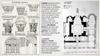 Capitals sometimes took a
form derived from the
Roman Ionic or Corinthian,
or consisted in the lower
portion of a cube block
with rounded corners, over
which was placed a deep
abacus block, sometimes
called a "dosseret “.
Columns were used
constructively, but were
always subordinate
features,and often only
introduced to support
galleries,the massive
piers alone supporting the
superstructure.
Across-in-
square or Greek
crossplan featuring a
square center with an
internal structure shaped
like a cross, topped by a
dome. Ex:Chora Church in
Constantinople
 