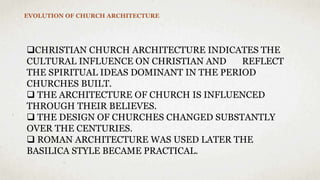 EVOLUTION OF CHURCH ARCHITECTURE
CHRISTIAN CHURCH ARCHITECTURE INDICATES THE
CULTURAL INFLUENCE ON CHRISTIAN AND REFLECT
THE SPIRITUAL IDEAS DOMINANT IN THE PERIOD
CHURCHES BUILT.
 THE ARCHITECTURE OF CHURCH IS INFLUENCED
THROUGH THEIR BELIEVES.
 THE DESIGN OF CHURCHES CHANGED SUBSTANTLY
OVER THE CENTURIES.
 ROMAN ARCHITECTURE WAS USED LATER THE
BASILICA STYLE BECAME PRACTICAL.
 
