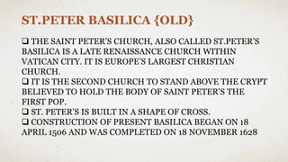 ST.PETER BASILICA {OLD}
 THE SAINT PETER’S CHURCH, ALSO CALLED ST.PETER’S
BASILICA IS A LATE RENAISSANCE CHURCH WITHIN
VATICAN CITY. IT IS EUROPE’S LARGEST CHRISTIAN
CHURCH.
 IT IS THE SECOND CHURCH TO STAND ABOVE THE CRYPT
BELIEVED TO HOLD THE BODY OF SAINT PETER’S THE
FIRST POP.
 ST. PETER’S IS BUILT IN A SHAPE OF CROSS.
 CONSTRUCTION OF PRESENT BASILICA BEGAN ON 18
APRIL 1506 AND WAS COMPLETED ON 18 NOVEMBER 1628
 