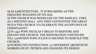  AS AARCHITECTURE , IT IS REGARDED AS THE
GREATEST BUILDING OF ITS AGE.
 THE CHURCH WAS MODELLED ON THE BASILICA USED
AS A MEETING HALL AND THEN CONTENTINE THE GREAT
BUILD THE CHURCH TO CELEBRATE THE ACCEPTANCE OF
CHRISTIANITY.
 IN 1452 POPE NICOLAS V BEGAN TO RESTORE AND
EXPAND THE CHURCH. THE RESTORATION CONTINUED
TILL 1506WHEN POPE JULIUS II DECIDED TO REBUILD THE
CHURCH.
 DURING ITS CONTRUCTION ,10 DIFFERENT ARCHITECTS
WORKED ON ST. PETER’S AND CHANGED ITS DESIGN
 