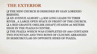 THE EXTERIOR
 THE NEW CHURCH IS DESIGNED BY GIAN LORENZO
BERNINI.
 AN AVENUE ALMOST 1.5 KM LONG LEADS TO TIBER
RIVER , A LARGE OPEN SPACE IN FRONT OF THE CHURCH.
 A RED GRANITE OBELISK (SHAFT) STANDS 26 METERS
HIGH IN THE PIAZZA’S CENTRE .
 THE PIAZZA WHICH WAS COMPLETED IN 1667 CONTAINS
TWO FOUNTAIN AND TWO ROWS OF CLOUMN ARRANGED
IN SEMICIRCULAR ON OPPOSITE SIDES OF PIAZZA.
 