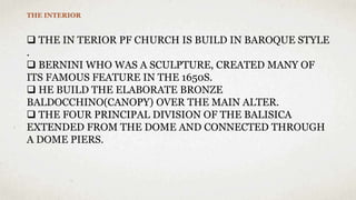 THE INTERIOR
 THE IN TERIOR PF CHURCH IS BUILD IN BAROQUE STYLE
.
 BERNINI WHO WAS A SCULPTURE, CREATED MANY OF
ITS FAMOUS FEATURE IN THE 1650S.
 HE BUILD THE ELABORATE BRONZE
BALDOCCHINO(CANOPY) OVER THE MAIN ALTER.
 THE FOUR PRINCIPAL DIVISION OF THE BALISICA
EXTENDED FROM THE DOME AND CONNECTED THROUGH
A DOME PIERS.
 