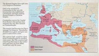The RomanEmpire Now split into
2 by EmperorDiocletian.
Onlyto be reunited by
Constantine in the 324 AD.
Constantine also legitimized
Christianity and thus making
RomanEmpire a Christian
Empire.
Constantine moves the Capital
from Rome to Byzantium and
renames the city after himself
as Constantinople.
The empire had become too bigto
manage. So Emperor Theodosius
divided it in 2 parts and gave one
part to each of his 2sons.
The eastern half would be ruled
from Constantinople for another
1000 years. But The western half
ruled from Ravenna in the earlier
part and later on from Milan
would last only 80 years.
 