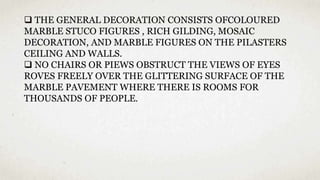  THE GENERAL DECORATION CONSISTS OFCOLOURED
MARBLE STUCO FIGURES , RICH GILDING, MOSAIC
DECORATION, AND MARBLE FIGURES ON THE PILASTERS
CEILING AND WALLS.
 NO CHAIRS OR PIEWS OBSTRUCT THE VIEWS OF EYES
ROVES FREELY OVER THE GLITTERING SURFACE OF THE
MARBLE PAVEMENT WHERE THERE IS ROOMS FOR
THOUSANDS OF PEOPLE.
 