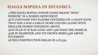 HAGIA SOPHIA IN ISTANBUL
 THE HAGIA SOPHIA WHOSE NAME MEANS “HOLY
WISDOM” IS A DOMED MONUMENT.
 IT CONTAINS TWO FLOORS CENTERED ON A GIANT NAVE
THAT HAS A HAS A GREAT DOME CEILING ALONG WITH
SMALLER DOMES TOWERING ABOVE.
 IN PLAN IT IS 82M LONG AND 73M WIDE THE DOME IS
33M IN DIAMETER AND ITS CROWN RISES 55M ABOVE
PAVEMENT.
 THE CONSTRUCTION BEGAN IN A.D.532.
 