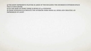  THE MOST IMPRESSIVE FEATURE IS ASIZE OF THE BUILDING THE ENORMOUS INTERIOR SPACE
THAT IT ENCLOSURE.
 ON THE BASE OF DOME THERE IS ROWS OF 40 WINDOWS
 THESE WINDOWS ILLUMINATE THE INTERIOR FORM FROM ALL SIDES AND CREATING AN
IMPRESSION OF LIGHT.
 