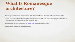 • Romanesque architecture is an architectural style of medieval Europe characterised by semi-circular arches.
• There is no consensus for the beginning date of the Romanesque style, with proposals ranging from the 6th to the
11th century, this later date being the most commonly held.
• It developed in the 12th century into the Gothic style, marked by pointed arches.
• Romanesque is inspired by roman architecture.
What Is Romanesque
architecture?
 