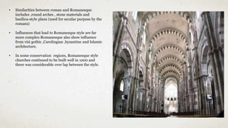 • Similarities between roman and Romanesque
includes ,round arches , stone materials and
basilica-style plans (used for secular purpose by the
romans)
• Influences that lead to Romanesque style are far
more complex-Romanesque also show influence
from visi gothic ,Carolingian ,byzantine and Islamic
architecture.
• In some conservation regions, Romanesque style
churches continued to be built well in 1200 and
there was considerable over lap between the style.
 