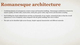 Romanesque architecture
• Combining features of contemporary western roman and byzantine buildings , Romanesque architecture is known by
massive quality, its thick walls, round arches, study piers, groin vaults, large towers and decorative arcading
• Each building has clearly defined forms and they are frequently of very regular, symmetrical plan so that the overall
appearances is one of simplicity when compared with the gothic buildings that were to follow.
• The style can be identified right across Europe, despite regional characteristic and different materials.
 