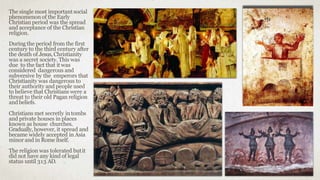 The single most importantsocial
phenomenon of the Early
Christian period was the spread
and acceptance of the Christian
religion.
During the period from the first
century to the third century after
the death of Jesus, Christianity
was a secret society. This was
due to the fact that it was
considered dangerous and
subversive by the emperors that
Christianity was dangerous to
their authority and people used
to believe that Christians were a
threat to their old Pagan religion
andbeliefs.
Christians met secretly intombs
and private houses in places
known as house churches.
Gradually, however, it spread and
became widely accepted in Asia
minor and in Rome itself.
The religion was tolerated butit
did not have any kind of legal
status until 313 AD.
 