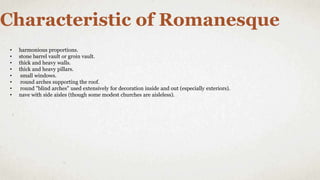 Characteristic of Romanesque
• harmonious proportions.
• stone barrel vault or groin vault.
• thick and heavy walls.
• thick and heavy pillars.
• small windows.
• round arches supporting the roof.
• round "blind arches" used extensively for decoration inside and out (especially exteriors).
• nave with side aisles (though some modest churches are aisleless).
 