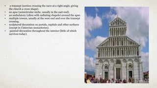 • a transept (section crossing the nave at a right angle, giving
the church a cross shape).
• an apse (semicircular niche, usually in the east end).
• an ambulatory (often with radiating chapels) around the apse.
• multiple towers, usually at the west end and over the transept
crossing.
• sculptured decoration on portals, capitals and other surfaces
(except in Cistercian monasteries).
• painted decoration throughout the interior (little of which
survives today).
 