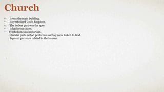 Church
• It was the main building.
• It symbolized God’s kingdom.
• The holiest part was the apse.
• It had cross shape.
• Symbolism was important.
Circular parts reflect perfection so they were linked to God.
Squared parts are related to the human.
 
