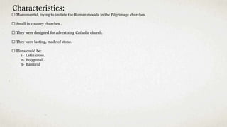 Characteristics:
Monumental, trying to imitate the Roman models in the Pilgrimage churches.
Small in country churches .
They were designed for advertising Catholic church.
They were lasting, made of stone.
Plans could be:
1- Latin cross.
2- Polygonal .
3- Basilical
 