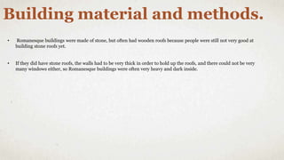 Building material and methods.
• Romanesque buildings were made of stone, but often had wooden roofs because people were still not very good at
building stone roofs yet.
• If they did have stone roofs, the walls had to be very thick in order to hold up the roofs, and there could not be very
many windows either, so Romanesque buildings were often very heavy and dark inside.
 