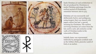 Early Christian art and architecture is
the art produced by Christians or
under Christian patronage from the
earliest period of Christianity,
sometime between 260 to 525.
Christian art was necessarily and
deliberately furtive and ambiguous,
using imagery that was shared with
pagan culture but had a special
meaning for Christians. The earliest
surviving Christian art comes from the
late 2nd to early 4th centuries on the
walls of Christian tombs in the
catacombs of Rome.
Initially Jesus was represented
indirectly by pictogram symbols such
as the Ichthys (fish), peacock, Lamb of
God,or an anchor.
 