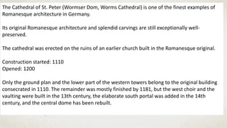 The Cathedral of St. Peter (Wormser Dom, Worms Cathedral) is one of the finest examples of
Romanesque architecture in Germany.
Its original Romanesque architecture and splendid carvings are still exceptionally well-
preserved.
The cathedral was erected on the ruins of an earlier church built in the Romanesque original.
Construction started: 1110
Opened: 1200
Only the ground plan and the lower part of the western towers belong to the original building
consecrated in 1110. The remainder was mostly finished by 1181, but the west choir and the
vaulting were built in the 13th century, the elaborate south portal was added in the 14th
century, and the central dome has been rebuilt.
 