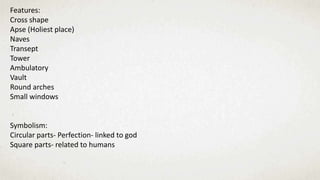 Features:
Cross shape
Apse (Holiest place)
Naves
Transept
Tower
Ambulatory
Vault
Round arches
Small windows
Symbolism:
Circular parts- Perfection- linked to god
Square parts- related to humans
 