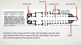 EASTERN APSE
SIDE NAVE
CENTRAL NAVE WESTERN APSE
TOWER
The Dom is 110 m long, and 27 m wide. The transepts, near the west
end, extend to 36 m (inner measurements). The height in the nave is
26 m and the interior of the domes are 40 m.
 