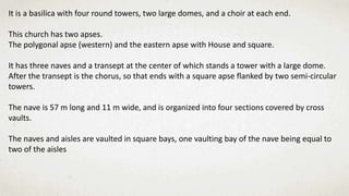It is a basilica with four round towers, two large domes, and a choir at each end.
This church has two apses.
The polygonal apse (western) and the eastern apse with House and square.
It has three naves and a transept at the center of which stands a tower with a large dome.
After the transept is the chorus, so that ends with a square apse flanked by two semi-circular
towers.
The nave is 57 m long and 11 m wide, and is organized into four sections covered by cross
vaults.
The naves and aisles are vaulted in square bays, one vaulting bay of the nave being equal to
two of the aisles
 