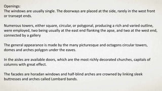 Openings:
The windows are usually single. The doorways are placed at the side, rarely in the west front
or transept ends.
Numerous towers, either square, circular, or polygonal, producing a rich and varied outline,
were employed, two being usually at the east end flanking the apse, and two at the west end,
connected by a gallery
The general appearance is made by the many picturesque and octagons circular towers,
domes and arches polygon under the eaves.
In the aisles are available doors, which are the most richly decorated churches, capitals of
columns with great effect.
The facades are horadan windows and half-blind arches are crowned by linking sleek
buttresses and arches called Lombard bands.
 