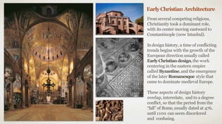 EarlyChristian Architecture
From several competing religions,
Christianity took a dominant role,
with its center moving eastward to
Constantinople (now Istanbul).
Indesign history, a time of conflicting
trends begins with the growth of the
European direction usually called
EarlyChristiandesign,the work
centering in the eastern empire
called Byzantine,and the emergence
of the later Romanesque style that
came to dominate medieval Europe.
These aspects of design history
overlap, interrelate, and to a degree
conflict, so that the period from the
“fall” of Rome,usually dated at 476,
until 1100 can seem disordered
and confusing.
 