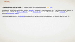 ABOUT:
The Pisa Baptistery of St. John is a Roman Catholic ecclesiastical building in Pisa, Italy.
Construction started in 1152 to replace an older baptistery, and when it was completed in 1363, it became the second building, in
chronological order, in the Piazza dei Miracoli, near the Duomo di Pisa and the cathedral's free-standing campanile, the
famous Leaning Tower of Pisa.
The baptistery was designed by Diotisalvi, whose signature can be read on two pillars inside the building, with the date 1153.
 